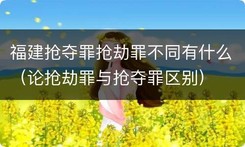 福建抢夺罪抢劫罪不同有什么（论抢劫罪与抢夺罪区别）