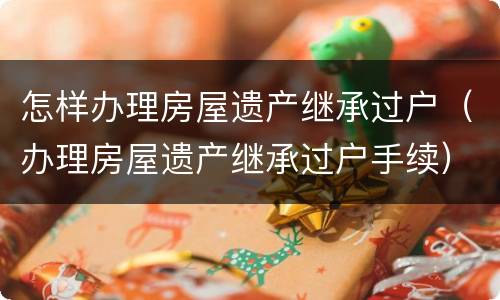 怎样办理房屋遗产继承过户（办理房屋遗产继承过户手续）