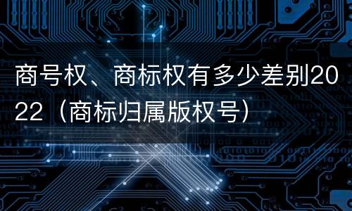 商号权、商标权有多少差别2022（商标归属版权号）