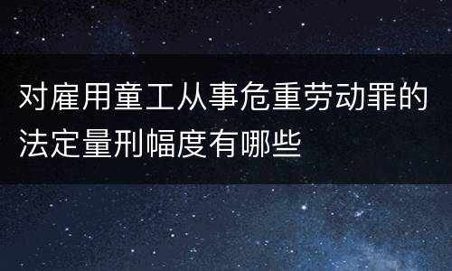 对雇用童工从事危重劳动罪的法定量刑幅度有哪些