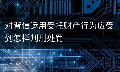 对背信运用受托财产行为应受到怎样判刑处罚