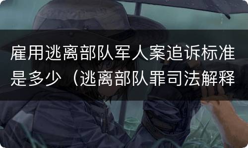 雇用逃离部队军人案追诉标准是多少（逃离部队罪司法解释）