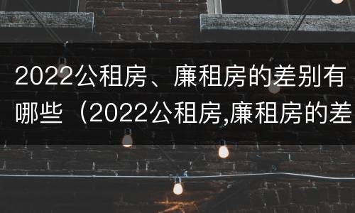 2022公租房、廉租房的差别有哪些（2022公租房,廉租房的差别有哪些呢）