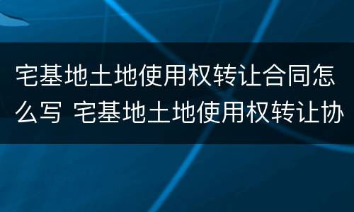 宅基地土地使用权转让合同怎么写 宅基地土地使用权转让协议