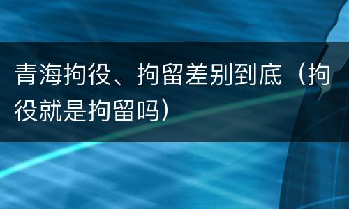 青海拘役、拘留差别到底（拘役就是拘留吗）
