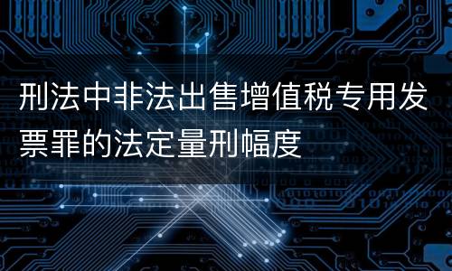 刑法中非法出售增值税专用发票罪的法定量刑幅度