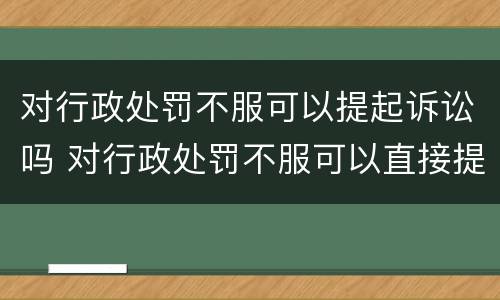 对行政处罚不服可以提起诉讼吗 对行政处罚不服可以直接提起诉讼吗