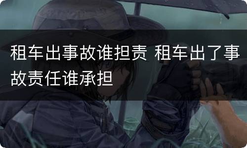 租车出事故谁担责 租车出了事故责任谁承担