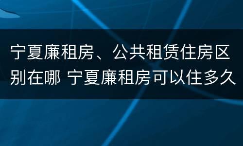 宁夏廉租房、公共租赁住房区别在哪 宁夏廉租房可以住多久