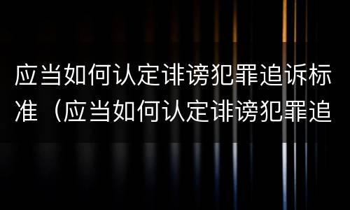 应当如何认定诽谤犯罪追诉标准（应当如何认定诽谤犯罪追诉标准的案件）