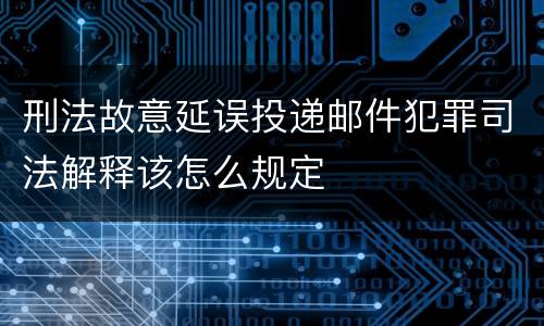 刑法故意延误投递邮件犯罪司法解释该怎么规定