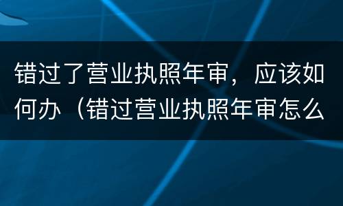 错过了营业执照年审，应该如何办（错过营业执照年审怎么办）