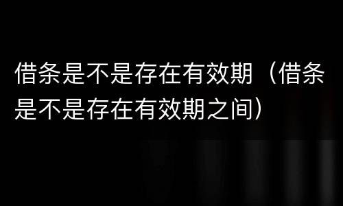 借条是不是存在有效期（借条是不是存在有效期之间）