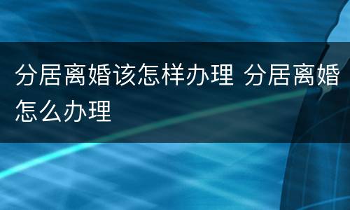 分居离婚该怎样办理 分居离婚怎么办理