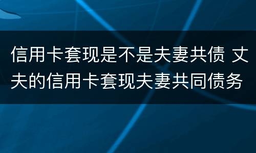 信用卡套现是不是夫妻共债 丈夫的信用卡套现夫妻共同债务吗