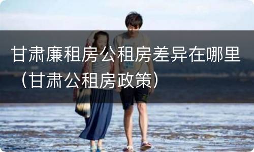 甘肃廉租房公租房差异在哪里（甘肃公租房政策）