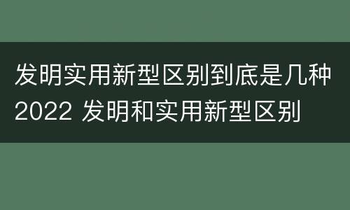 发明实用新型区别到底是几种2022 发明和实用新型区别