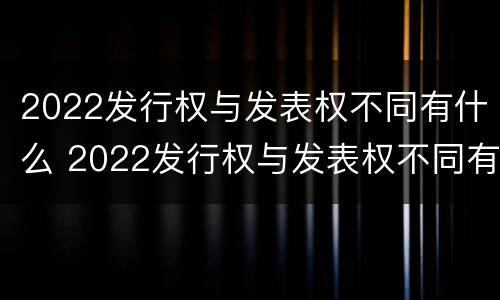 2022发行权与发表权不同有什么 2022发行权与发表权不同有什么区别