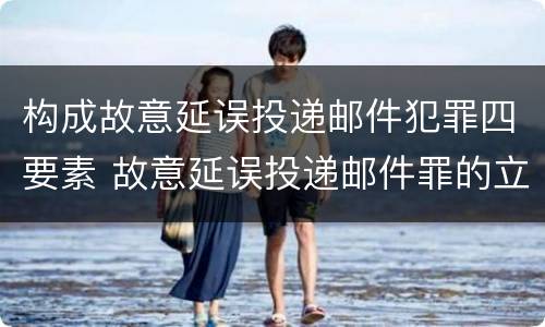 构成故意延误投递邮件犯罪四要素 故意延误投递邮件罪的立案标准
