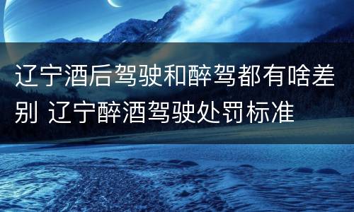 辽宁酒后驾驶和醉驾都有啥差别 辽宁醉酒驾驶处罚标准