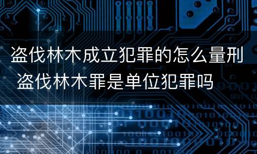 盗伐林木成立犯罪的怎么量刑 盗伐林木罪是单位犯罪吗