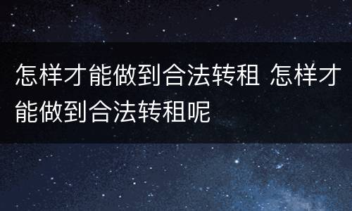 怎样才能做到合法转租 怎样才能做到合法转租呢