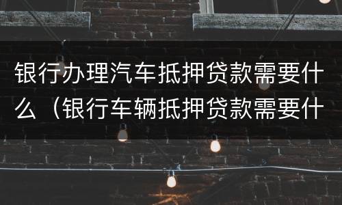 银行办理汽车抵押贷款需要什么（银行车辆抵押贷款需要什么）
