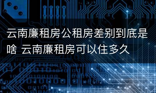 云南廉租房公租房差别到底是啥 云南廉租房可以住多久