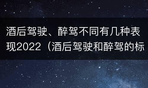 酒后驾驶、醉驾不同有几种表现2022（酒后驾驶和醉驾的标准）