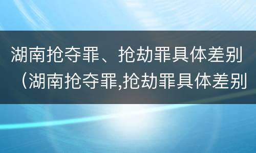 湖南抢夺罪、抢劫罪具体差别（湖南抢夺罪,抢劫罪具体差别大吗）