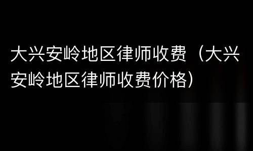 大兴安岭地区律师收费（大兴安岭地区律师收费价格）