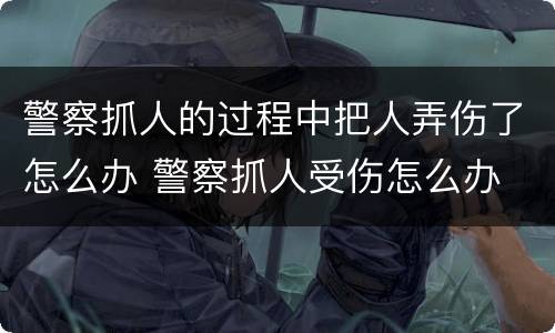 警察抓人的过程中把人弄伤了怎么办 警察抓人受伤怎么办