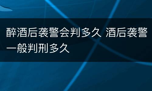 醉酒后袭警会判多久 酒后袭警一般判刑多久
