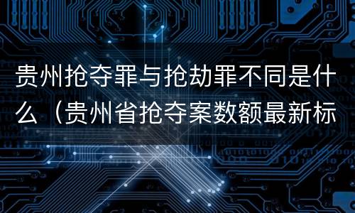 贵州抢夺罪与抢劫罪不同是什么（贵州省抢夺案数额最新标准）