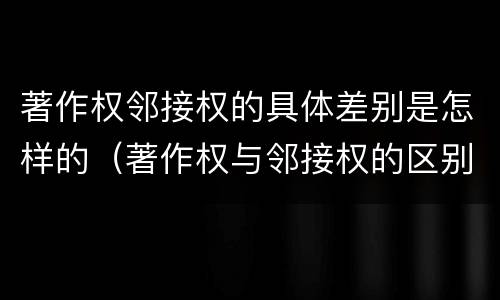 著作权邻接权的具体差别是怎样的（著作权与邻接权的区别有哪些）