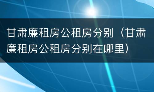 甘肃廉租房公租房分别（甘肃廉租房公租房分别在哪里）