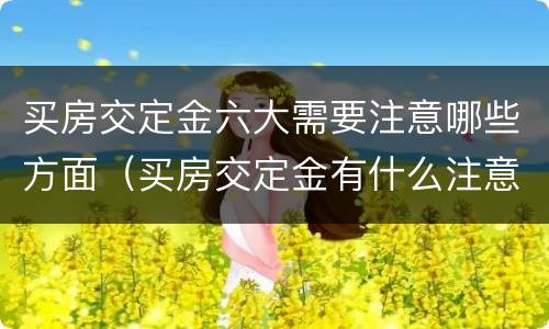 买房交定金六大需要注意哪些方面（买房交定金有什么注意的）
