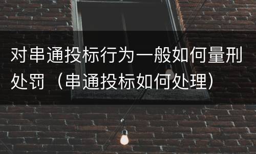 对串通投标行为一般如何量刑处罚（串通投标如何处理）