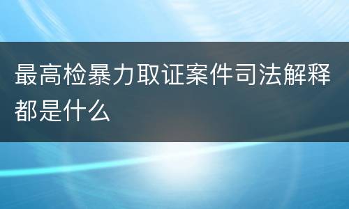 最高检暴力取证案件司法解释都是什么