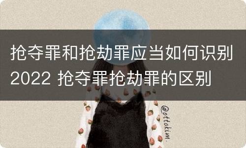抢夺罪和抢劫罪应当如何识别2022 抢夺罪抢劫罪的区别