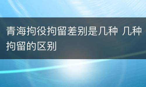 青海拘役拘留差别是几种 几种拘留的区别