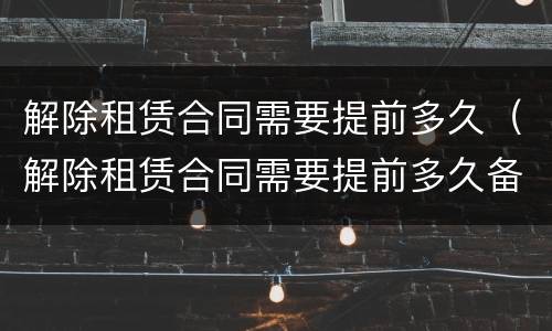 解除租赁合同需要提前多久（解除租赁合同需要提前多久备案）