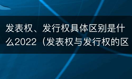 发表权、发行权具体区别是什么2022（发表权与发行权的区别）