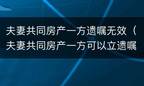 夫妻共同房产一方遗嘱无效（夫妻共同房产一方可以立遗嘱吗）