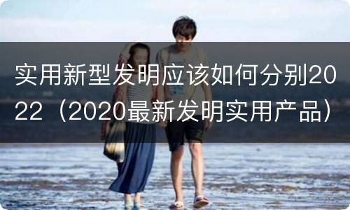 实用新型发明应该如何分别2022（2020最新发明实用产品）