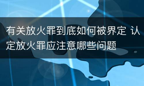 有关放火罪到底如何被界定 认定放火罪应注意哪些问题