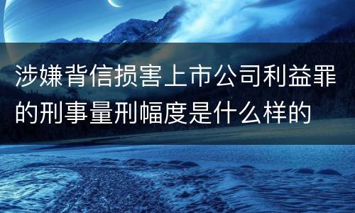 涉嫌背信损害上市公司利益罪的刑事量刑幅度是什么样的