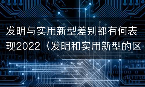 发明与实用新型差别都有何表现2022（发明和实用新型的区别）
