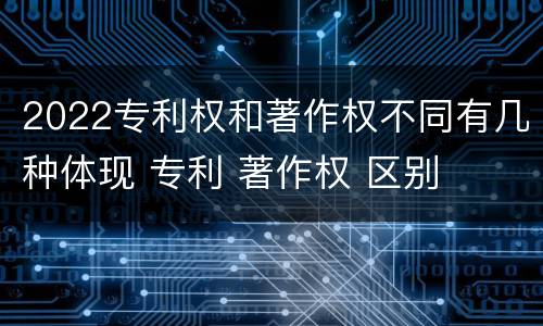 2022专利权和著作权不同有几种体现 专利 著作权 区别