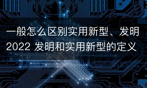 一般怎么区别实用新型、发明2022 发明和实用新型的定义